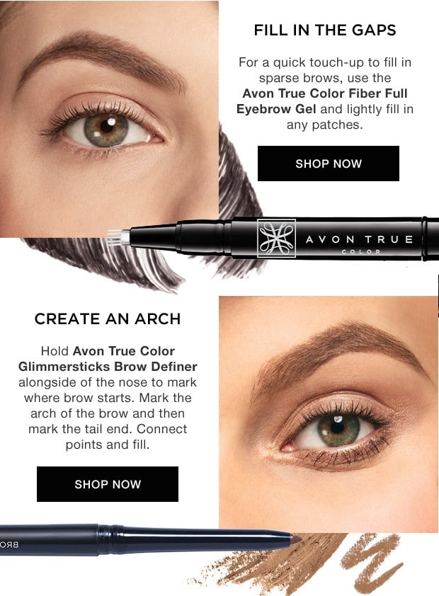 Take It From The PRO - Fill in the gaps. For a quick touch-up to fill in sparse brows, use the Avon True Color Fiber Full Eyebrow Gel and lightly fill in any patches. Create an arch. Hold Avon True Color Glimmersticks brow definer alongside of the Nose to mark where brow starts. Mark the arch of the brow and then mark the tail end. Connect the points and fill.