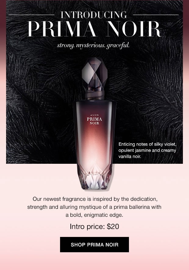 Introducing Prima Noir by Avon - Strong. Mysterious, Graceful - Our newest fragrance is inspired by the dedication, strength and alluring mystique of a prima ballerina with a bold, enigmatic edge. Regularly $30 with an introductory price of $20. Don't miss out on this opportunity to save.